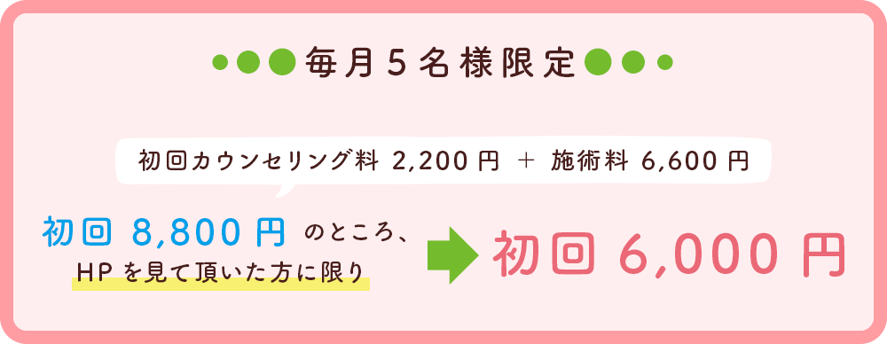 毎月５名様限定 初回カウンセリング料2,200円＋施術料6,600円→初回8,800円のところHPを見て頂いた方に限り→初回6,000円