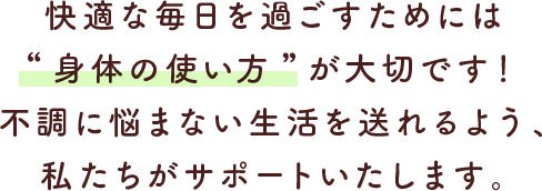 快適な毎日を過ごすためには“身体の使い方”が大切です！不調に悩まない生活を送れるよう、私たちがサポートいたします。