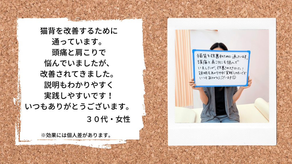 猫背を改善するために通っています。頭痛と肩こりで悩んでいましたが、改善されてきました。説明もわかりやすく実践しやすいです！いつもありがとうございます。